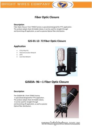 Fiber Optic Closure

Description
Fiber Optic Closure from TENAS Factory is specialized designed for FTTx application.
The product adopts Heat shrinkable sleeve, it can be used for straight-through
and branching-off application, as well as passive Optical fiber distribution.




                    GJS-01-12- 72 Fiber Optic Closure
Application
       FTTH,FTTB,FTTC
       Telecommunication Network
       CATV
       Local Area Network




                GJS03A- 96—1 Fiber Optic Closure

Description
The GJS03A-96-1 from TENAS Factory
is specialized designed for FTTx application.
The product adopts Heat shrinkable sleeve,
it can be used for straight-through
and branching-off application, as well as passive
Optical fiber distribution.
 