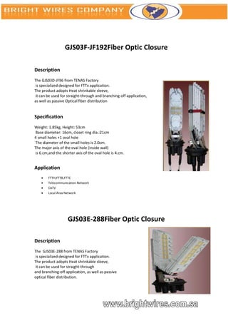 GJS03F-JF192Fiber Optic Closure

Description
The GJS03D-JF96 from TENAS Factory
is specialized designed for FTTx application.
The product adopts Heat shrinkable sleeve,
it can be used for straight-through and branching-off application,
as well as passive Optical fiber distribution


Specification
Weight: 1.85kg, Height: 53cm
Base diameter: 16cm, closet ring dia.:21cm
4 small holes +1 oval hole
The diameter of the small holes is 2.0cm.
The major axis of the oval hole (inside wall)
is 6.cm,and the shorter axis of the oval hole is 4.cm.


Application
       FTTH,FTTB,FTTC
       Telecommunication Network
       CATV
       Local Area Network




                    GJS03E-288Fiber Optic Closure

Description
The GJS03E-288 from TENAS Factory
is specialized designed for FTTx application.
The product adopts Heat shrinkable sleeve,
it can be used for straight-through
and branching-off application, as well as passive
optical fiber distribution.
 