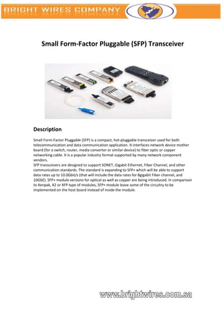 Small Form-Factor Pluggable (SFP) Transceiver




Description
Small Form-Factor Pluggable (SFP) is a compact, hot-pluggable transceiver used for both
telecommunication and data communication application. It interfaces network device mother
board (for a switch, router, media converter or similar device) to fiber optic or copper
networking cable. It is a popular industry format supported by many network component
vendors.
SFP transceivers are designed to support SONET, Gigabit Ethernet, Fiber Channel, and other
communication standards. The standard is expanding to SFP+ which will be able to support
data rates up to 10.0Gbit/s (that will include the data rates for 8gigabit Fiber channel, and
10GbE). SFP+ module versions for optical as well as copper are being introduced. In comparison
to Xenpak, X2 or XFP type of modules, SFP+ module leave some of the circuitry to be
implemented on the host board instead of inside the module.
 