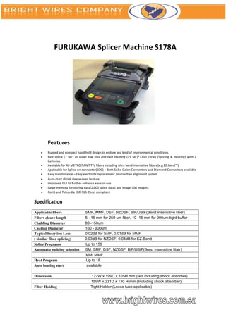 FURUKAWA Splicer Machine S178A




        Features
       Rugged and compact hand held design to endure any kind of environmental conditions
       Fast splice (7 sec) at super low loss and Fast Heating (25 sec)*1200 cycles (Splicing & Heating) with 2
        batteries
       Available for All METRO/LAN/FTTx fibers including ultra bend-insensitive fibers (e.g.EZ-Bend™)
       Applicable for Splice-on-connector(SOC) – Both Seiko Galen Connectors and Diamond Connectors available
       Easy maintenance – Easy electrode replacement /mirror free alignment system
       Auto-start shrink sleeve oven feature
       Improved GUI to further enhance ease-of-use
       Large memory for storing data(2,000 splice data) and image(100 images)
       RoHS and Telcordia (GR-765-Core) compliant

Specification
Applicable fibers                SMF, MMF, DSF, NZDSF, BIF/UBIF(Bend insensitive fiber)
Fibers cleave length             5 - 16 mm for 250 um fiber, 10 -16 mm for 900um tight buffer
Cladding Diameter                80 -150um
Coating Diameter                 160 - 900um
Typical Insertion Loss           0.02dB for SMF, 0.01dB for MMF
( similar fiber splicing)        0.03dB for NZDSF, 0.04dB for EZ-Bend
Splice Programs                  Up to 150
Automatic splicing selection     SM: SMF, DSF, NZDSF, BIF/UBIF(Bend insensitive fiber)
                                 MM: MMF
Heat Program                     Up to 18
Auto heating start                available

Dimension                            127W x 199D x 105H mm (Not including shock absorber)
                                     159W x 231D x 130 H mm (Including shock absorber)
Fiber Holding                        Tight Holder (Loose tube applicable)
 