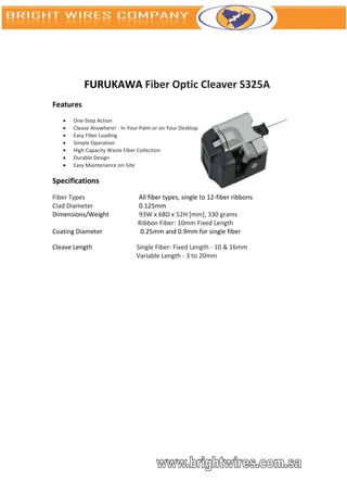 FURUKAWA Fiber Optic Cleaver S325A
Features
      One-Step Action
      Cleave Anywhere! - In Your Palm or on Your Desktop
      Easy Fiber Loading
      Simple Operation
      High Capacity Waste Fiber Collection
      Durable Design
      Easy Maintenance on-Site

Specifications
Fiber Types                     All fiber types, single to 12-fiber ribbons
Clad Diameter                   0.125mm
Dimensions/Weight               93W x 68D x 52H [mm], 330 grams
                                Ribbon Fiber: 10mm Fixed Length
Coating Diameter                 0.25mm and 0.9mm for single fiber

Cleave Length                   Single Fiber: Fixed Length - 10 & 16mm
                                Variable Length - 3 to 20mm
 