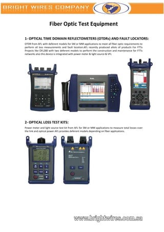 Fiber Optic Test Equipment

1- OPTICAL TIME DOMAIN REFLECTOMETERS (OTDRs) AND FAULT LOCATORS:
OTDR from AFL with deferent models for SM or MM applications to meet all fiber optic requirements to
perform all loss measurements and fault location.AFL recently produced allots of products For FTTx
Projects like OFL280 with two deferent models to perform the construction and maintenance for FTTx
networks also this device is integrated with power meter & light source & VFL




2- OPTICAL LOSS TEST KITS:
Power meter and light source test kit from AFL for SM or MM applications to measure total losses over
the link and optical power.AFL provides deferent models depending on fiber applications.
 
