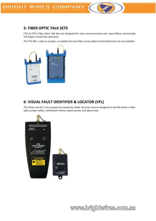 5- FIBER OPTIC TALK SETS
FTS1 & FTS 2 Fiber Optic Talk Sets are designed for voice communication over spare fibers, and provide
full duplex, hands-free operation.
The FTS-20C, a clip-on coupler, is available for bare fiber access where terminated ends are not available.




6- VISUAL FAULT IDENTIFIER & LOCATOR (VFL)
The HiLite and VFI 2 are compact but powerful visible red laser sources designed to identify faults in fiber
optic jumper cables, distribution frames, patch panels, and splice trays.
 
