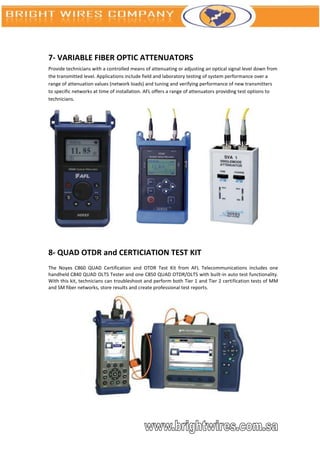 7- VARIABLE FIBER OPTIC ATTENUATORS
Provide technicians with a controlled means of attenuating or adjusting an optical signal level down from
the transmitted level. Applications include field and laboratory testing of system performance over a
range of attenuation values (network loads) and tuning and verifying performance of new transmitters
to specific networks at time of installation. AFL offers a range of attenuators providing test options to
technicians.




8- QUAD OTDR and CERTICIATION TEST KIT
The Noyes C860 QUAD Certification and OTDR Test Kit from AFL Telecommunications includes one
handheld C840 QUAD OLTS Tester and one C850 QUAD OTDR/OLTS with built-in auto test functionality.
With this kit, technicians can troubleshoot and perform both Tier 1 and Tier 2 certification tests of MM
and SM fiber networks, store results and create professional test reports.
 