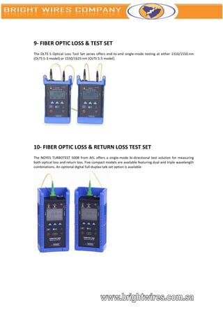 9- FIBER OPTIC LOSS & TEST SET
The OLTS 5 Optical Loss Test Set series offers end-to-end single-mode testing at either 1310/1550 nm
(OLTS 5-3 model) or 1550/1625 nm (OLTS 5-5 model).




10- FIBER OPTIC LOSS & RETURN LOSS TEST SET
The NOYES TURBOTEST 500B from AFL offers a single-mode bi-directional test solution for measuring
both optical loss and return loss. Five compact models are available featuring dual and triple wavelength
combinations. An optional digital full-duplex talk set option is available
 