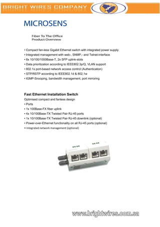 • Compact fan-less Gigabit Ethernet switch with integrated power supply
• Integrated management with web-, SNMP,- and Telnet-interface
• 8x 10/100/1000Base-T, 2x SFP uplink-slots
• Data prioritization according to IEEE802.3p/Q, VLAN support
• 802.1x port-based network access control (Authentication)
• STP/RSTP according to IEEE802.1d & 802.1w
• IGMP-Snooping, bandwidth management, port mirroring




Fast Ethernet Installation Switch
Optimised compact and fanless design
• Ports
• 1x 100Base-FX fiber uplink
• 4x 10/100Base-TX Twisted Pair RJ-45 ports
• 1x 10/100Base-TX Twisted Pair RJ-45 downlink (optional)
• Power-over-Ethernet functionality on all RJ-45 ports (optional)
• Integrated network management (optional)
 