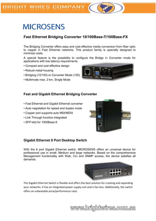 Fast Ethernet Bridging Converter 10/100Base-T/100Base-FX

The Bridging Converter offers easy and cost effective media conversion from fiber optic
to copper in Fast Ethernet networks. This product family is specially designed to
minimize costs.
A special feature is the possibility to configure the Bridge in Converter mode for
applications with low latency requirements.
• Compact and cost effective design
• Robust metal housing
• Bridging (10/100) or Converter Mode (100)
• Multimode max. 2 km, Single Mode




Fast and Gigabit Ethernet Bridging Converter

• Fast Ethernet and Gigabit Ethernet converter
• Auto negotiation for speed and duplex mode
• Copper port supports auto MDI/MDIX
• Link Through function integrated
• SFP-slot for 1000Base-X




Gigabit Ethernet 8 Port Desktop Switch

With the 8 port Gigabit Ethernet switch, MICROSENS offers an universal device for
professional use in small, Medium and large networks. Based on the comprehensive
Management functionality with Web, CLI and SNMP access, the device satisfies all
demands.




The Gigabit Ethernet Switch is flexible and offers the best solution for creating and expanding
your networks. It has an integrated power supply unit and is fan-less. Additionally, the switch
offers an unbeatable price/performance ratio.
 
