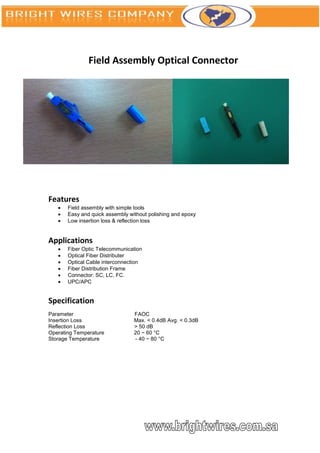 Field Assembly Optical Connector




Features
      Field assembly with simple tools
      Easy and quick assembly without polishing and epoxy
      Low insertion loss & reflection loss


Applications
      Fiber Optic Telecommunication
      Optical Fiber Distributer
      Optical Cable interconnection
      Fiber Distribution Frame
      Connector: SC, LC, FC.
      UPC/APC


Specification
Parameter                        FAOC
Insertion Loss                   Max. < 0.4dB Avg. < 0.3dB
Reflection Loss                  > 50 dB
Operating Temperature            20 ~ 60 °C
Storage Temperature              - 40 ~ 80 °C
 