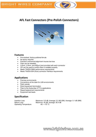 AFL Fast Connectors (Pre-Polish Connectors)




Features
      Pre-stubbed, factory-polished ferrule
      No epoxy required
      Precision mechanical alignment insures low loss
      Fiber can be reseated
      3.0mm, 2.0mm, and 900μm boot provided with each connector
      VFI can be used to confirm fiber is installed properly
      Meets TIA/EIA 568A performance requirements
      Meets TIA/EIA 604 (focis) connector interface requirements



Applications
      Premise environments
      Connections at the desk for LAN environments
      Patch panels
      Direct equipment termination
      Fiber to the Subscriber (FTTx) applications
      Repair/replacement requirements
      Equipment test leads

Specification
Insertion Loss:            Maximum: 0.5 dB, Average: 0.2 dB (SM), Average: 0.1 dB (MM)
Return Loss:               Maximum: 45 dB, Average: 56.4 dB
Operating Temperature:          -40 ~ +75 °C
 