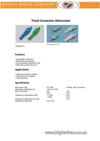 Fixed Connector Attenuator




Features
• Wavelength insensitive
• Modal noise suppression
• Low polarization dependent loss
• High laser power endurance

Applications
• Telecommunication systems
• Cable television networks
• Test equipment

Specification
Attenuation (dB)                    PC, APC         1~30dB, 1dB Incremental
Operating wavelength (nm)           1310 and 1550
Return loss (dB)                    PC              <-50
                                    APC             <-60
Tolerance on attenuation (dB)       1~10dB          <±0.5
                                    >10dB           <±1.0
Polarization dependent loss (dB)                    <0.5
Operating temperature               -40~+75°C
 