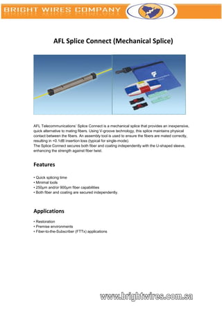 AFL Splice Connect (Mechanical Splice)




AFL Telecommunications’ Splice Connect is a mechanical splice that provides an inexpensive,
quick alternative to mating fibers. Using V-groove technology, this splice maintains physical
contact between the fibers. An assembly tool is used to ensure the fibers are mated correctly,
resulting in <0.1dB insertion loss (typical for single-mode).
The Splice Connect secures both fiber and coating independently with the U-shaped sleeve,
enhancing the strength against fiber twist.


Features

• Quick splicing time
• Minimal tools
• 250μm and/or 900μm fiber capabilities
• Both fiber and coating are secured independently.




Applications
• Restoration
• Premise environments
• Fiber-to-the-Subscriber (FTTx) applications
 