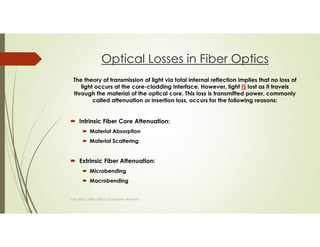 Optical Losses in Fiber Optics
The theory of transmission of light via total internal reflection implies that no loss of
light occurs at the core-cladding interface. However, light IS lost as it travels
through the material of the optical core. This loss is transmitted power, commonly
called attenuation or insertion loss, occurs for the following reasons:
Intrinsic Fiber Core Attenuation:
Material Absorption
Material Scattering
Extrinsic Fiber Attenuation:
Microbending
Macrobending
SAPL BASIC FIBER OPTICS TECHNICIAN TRAINING
 
