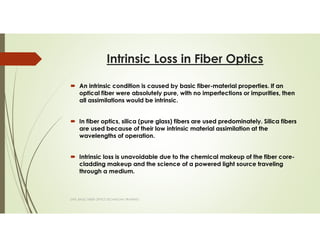 Intrinsic Loss in Fiber Optics
An intrinsic condition is caused by basic fiber-material properties. If an
optical fiber were absolutely pure, with no imperfections or impurities, then
all assimilations would be intrinsic.
In fiber optics, silica (pure glass) fibers are used predominately. Silica fibers
are used because of their low intrinsic material assimilation at the
wavelengths of operation.
Intrinsic loss is unavoidable due to the chemical makeup of the fiber core-
cladding makeup and the science of a powered light source traveling
through a medium.
SAPL BASIC FIBER OPTICS TECHNICIAN TRAINING
 