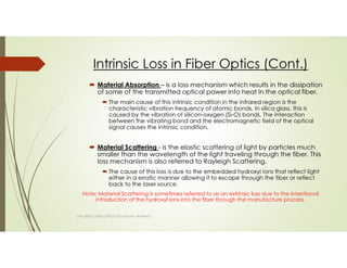 Intrinsic Loss in Fiber Optics (Cont.)
Material Absorption – is a loss mechanism which results in the dissipation
of some of the transmitted optical power into heat in the optical fiber.
The main cause of this intrinsic condition in the infrared region is the
characteristic vibration frequency of atomic bonds. In silica glass, this is
caused by the vibration of silicon-oxygen (Si-O) bonds. The interaction
between the vibrating bond and the electromagnetic field of the optical
signal causes the intrinsic condition.
Material Scattering - is the elastic scattering of light by particles much
smaller than the wavelength of the light traveling through the fiber. This
loss mechanism is also referred to Rayleigh Scattering.
The cause of this loss is due to the embedded hydroxyl ions that reflect light
either in a erratic manner allowing it to escape through the fiber or reflect
back to the laser source.
Note: Material Scattering is sometimes referred to as an extrinsic loss due to the intentional
introduction of the hydroxyl ions into the fiber through the manufacture process.
SAPL BASIC FIBER OPTICS TECHNICIAN TRAINING
 