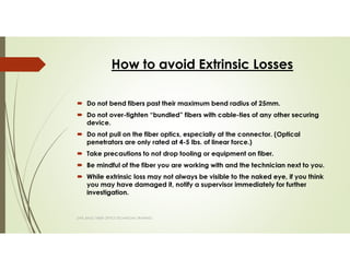 How to avoid Extrinsic Losses
SAPL BASIC FIBER OPTICS TECHNICIAN TRAINING
Do not bend fibers past their maximum bend radius of 25mm.
Do not over-tighten “bundled” fibers with cable-ties of any other securing
device.
Do not pull on the fiber optics, especially at the connector. (Optical
penetrators are only rated at 4-5 lbs. of linear force.)
Take precautions to not drop tooling or equipment on fiber.
Be mindful of the fiber you are working with and the technician next to you.
While extrinsic loss may not always be visible to the naked eye, if you think
you may have damaged it, notify a supervisor immediately for further
investigation.
 