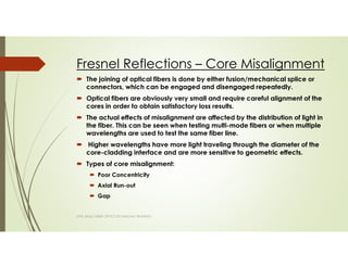 Fresnel Reflections – Core Misalignment
SAPL BASIC FIBER OPTICS TECHNICIAN TRAINING
The joining of optical fibers is done by either fusion/mechanical splice or
connectors, which can be engaged and disengaged repeatedly.
Optical fibers are obviously very small and require careful alignment of the
cores in order to obtain satisfactory loss results.
The actual effects of misalignment are affected by the distribution of light in
the fiber. This can be seen when testing multi-mode fibers or when multiple
wavelengths are used to test the same fiber line.
Higher wavelengths have more light traveling through the diameter of the
core-cladding interface and are more sensitive to geometric effects.
Types of core misalignment:
Poor Concentricity
Axial Run-out
Gap
 