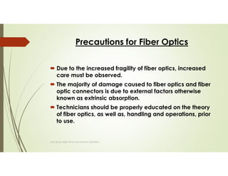 Precautions for Fiber Optics
Due to the increased fragility of fiber optics, increased
care must be observed.
The majority of damage caused to fiber optics and fiber
optic connectors is due to external factors otherwise
known as extrinsic absorption.
Technicians should be properly educated on the theory
of fiber optics, as well as, handling and operations, prior
to use.
SAPL BASIC FIBER OPTICS TECHNICIAN TRAINING
 