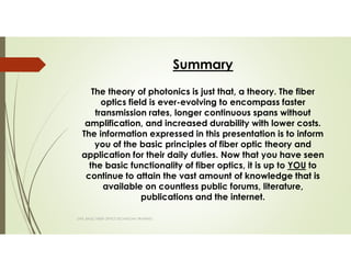 Summary
The theory of photonics is just that, a theory. The fiber
optics field is ever-evolving to encompass faster
transmission rates, longer continuous spans without
amplification, and increased durability with lower costs.
The information expressed in this presentation is to inform
you of the basic principles of fiber optic theory and
application for their daily duties. Now that you have seen
the basic functionality of fiber optics, it is up to YOU to
continue to attain the vast amount of knowledge that is
available on countless public forums, literature,
publications and the internet.
SAPL BASIC FIBER OPTICS TECHNICIAN TRAINING
 