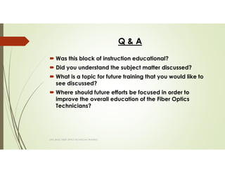 Q & A
Was this block of instruction educational?
Did you understand the subject matter discussed?
What is a topic for future training that you would like to
see discussed?
Where should future efforts be focused in order to
improve the overall education of the Fiber Optics
Technicians?
SAPL BASIC FIBER OPTICS TECHNICIAN TRAINING
 