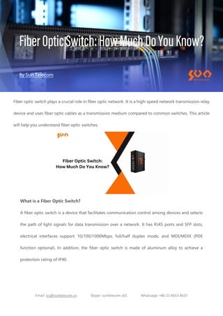 Email: ics@suntelecom.cn Skype: suntelecom.s01 Whatsapp: +86 21 6013 8637
Fiber optic switch plays a crucial role in fiber optic network. It is a high-speed network transmission relay
device and uses fiber optic cables as a transmission medium compared to common switches. This article
will help you understand fiber optic switches.
What is a Fiber Optic Switch?
A fiber optic switch is a device that facilitates communication control among devices and selects
the path of light signals for data transmission over a network. It has RJ45 ports and SFP slots,
electrical interfaces support 10/100/1000Mbps, full/half duplex mode, and MDI/MDIX (POE
function optional). In addition, the fiber optic switch is made of aluminum alloy to achieve a
protection rating of IP40.
 