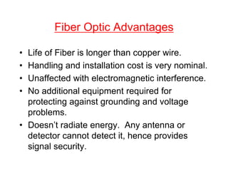Fiber Optic Advantages
• Life of Fiber is longer than copper wire.
• Handling and installation cost is very nominal.
• Unaffected with electromagnetic interference.
• No additional equipment required for
protecting against grounding and voltage
problems.
• Doesn’t radiate energy. Any antenna or
detector cannot detect it, hence provides
signal security.
 