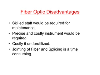 Fiber Optic Disadvantages
• Skilled staff would be required for
maintenance.
• Precise and costly instrument would be
required.
• Costly if underutilized.
• Jointing of Fiber and Splicing is a time
consuming.
 