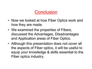 Conclusion
• Now we looked at how Fiber Optics work and
how they are made.
• We examined the properties of Fibers,
discussed the Advantages, Disadvantages
and Application areas of Fiber Optics.
• Although this presentation does not cover all
the aspects of Fiber optics, it will be useful to
equip your knowledge & skills essential to the
Fiber optics industry.
 