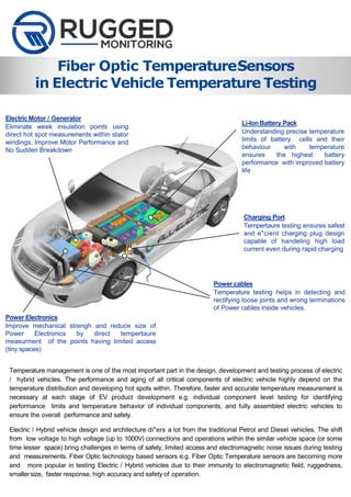 Fiber Optic TemperatureSensors
in Electric Vehicle Temperature Testing
Temperature management is one of the most important part in the design, development and testing process of electric
/ hybrid vehicles. The performance and aging of all critical components of electric vehicle highly depend on the
temperature distribution and developing hot spots within. Therefore, faster and accurate temperature measurement is
necessary at each stage of EV product development e.g. individual component level testing for identifying
performance limits and temperature behavior of individual components, and fully assembled electric vehicles to
ensure the overall performance and safety.
Electric / Hybrid vehicle design and architecture di"ers a lot from the traditional Petrol and Diesel vehicles. The shift
from low voltage to high voltage (up to 1000V) connections and operations within the similar vehicle space (or some
time lesser space) bring challenges in terms of safety, limited access and electromagnetic noise issues during testing
and measurements. Fiber Optic technology based sensors e.g. Fiber Optic Temperature sensors are becoming more
and more popular in testing Electric / Hybrid vehicles due to their immunity to electromagnetic field, ruggedness,
smallersize, faster response, high accuracy and safety of operation.
Li-Ion Battery Pack
Understanding precise temperature
limits of battery cells and their
behaviour with temperature
ensures the highest battery
performance with improved battery
life
Charging Port
Tempertaure testing ensures safest
and e"cient charging plug design
capable of handeling high load
current even during rapid charging
Power cables
Temperature testing helps in detecting and
rectifying loose joints and wrong terminations
of Power cables inside vehicles.
Power Electronics
Improve mechanical strengh and reduce size of
Power Electronics by direct tempertaure
measurment of the points having limited access
(tiny spaces)
Electric Motor / Generator
Eliminate week insulation points using
direct hot spot measurements within stator
windings; Improve Motor Performance and
No Sudden Breakdown
 