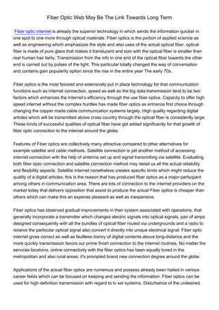 Fiber Optic Web May Be The Link Towards Long Term

 Fiber optic internet is already the superior technology in which sends the information quicker in
one spot to one more through optical materials. Fiber optics is the portion of applied science as
well as engineering which emphasizes the style and also uses of the actual optical fiber. optical
fiber is made of pure glass that makes it translucent and size with the optical fiber is smaller than
real human hair fairly. Transmission from the info in one end of the optical fiber towards the other
end is carried out by pulses of the light. This particular totally changed the way of conversation
and contains gain popularity option since the rise in the entire year The early 70s.


Fiber optics is the most favored and extensively put in place technology for that communication
functions such as internet connection, speed as well as the big data transmission tend to be two
factors which enhances the Internet’s efficiency through the use fiber optics. Capacity to offer high
speed internet without the complex hurdles has made fiber optics as entrance first choice through
changing the copper made cable communication systems largely. High quality regarding digital
articles which will be transmitted above cross country through the optical fiber is consistently large.
These kinds of successful qualities of optical fiber have got added significantly for that growth of
fiber optic connection to the internet around the globe.


Features of Fiber optics are collectively many attractive compared to other alternatives for
example satellite and cable methods. Satellite connection is yet another method of accessing
internet connection with the help of antenna set up and signal transmitting via satellite. Evaluating
both fiber optic connection and satellite connection method may detail us all the actual reliability
and flexibility aspects. Satellite internet nonetheless creates specific limits which might reduce the
quality of a digital articles; this is the reason that has produced fiber optics as a major participant
among others in communication area. There are lots of connection to the internet providers on the
market today that delivers opposition that assist to produce the actual Fiber optics is cheaper than
others which can make this an expense pleasant as well as inexpensive.


Fiber optics has observed gradual improvements in their system associated with operations, that
generally incorporate a transmitter which changes electric signals into optical signals, pair of amps
designed consequently with all the bundles of optical fiber routed via undergrounds and a radio to
receive the particular optical signal also convert it directly into unique electrical signal. Fiber optic
internet gives correct as well as faultless tranny of digital contents above long-distance and the
more quickly transmission favors our prime finish connection to the internet routines. No matter the
services locations, online connectivity with the fiber optics has been equally loved in the
metropolitan and also rural areas; it's prompted brand new connection degree around the globe.


Applications of the actual fiber optics are numerous and possess already been hailed in various
career fields which can be focused on keeping and sending the information. Fiber optics can be
used for high definition transmission with regard to tv set systems. Disturbance of the undesired
 