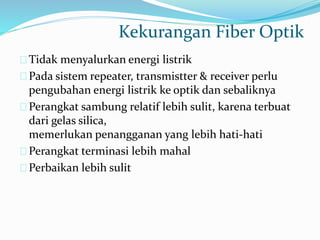 Kekurangan Fiber Optik
Tidak menyalurkan energi listrik
Pada sistem repeater, transmistter & receiver perlu
pengubahan energi listrik ke optik dan sebaliknya
Perangkat sambung relatif lebih sulit, karena terbuat
dari gelas silica,
memerlukan penangganan yang lebih hati-hati
Perangkat terminasi lebih mahal
Perbaikan lebih sulit
 