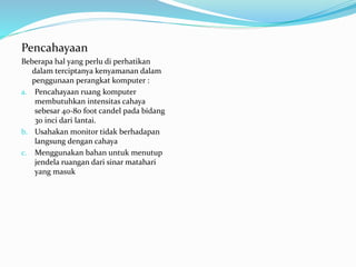 Pencahayaan
Beberapa hal yang perlu di perhatikan
dalam terciptanya kenyamanan dalam
penggunaan perangkat komputer :
a. Pencahayaan ruang komputer
membutuhkan intensitas cahaya
sebesar 40-80 foot candel pada bidang
30 inci dari lantai.
b. Usahakan monitor tidak berhadapan
langsung dengan cahaya
c. Menggunakan bahan untuk menutup
jendela ruangan dari sinar matahari
yang masuk
 