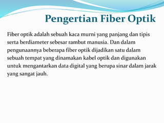 Pengertian Fiber Optik
Fiber optik adalah sebuah kaca murni yang panjang dan tipis
serta berdiameter sebesar rambut manusia. Dan dalam
pengunaannya beberapa fiber optik dijadikan satu dalam
sebuah tempat yang dinamakan kabel optik dan digunakan
untuk mengantarkan data digital yang berupa sinar dalam jarak
yang sangat jauh.
 