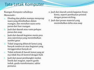 Tata Letak Komputer
Ruangan Komputer sebaiknya
Memenuhi :
a. Dinding dan plafon mampu menyerap
suara yang ditimbulkan dalam
ruangan, dan menahan suara serta
panas dari luar ruangan
b. Jauh dari daerah atau vants pelepas
panas dan asap
c. Jauh dari daerah kegiatan mesin pres
atau sejenisnya yang menimbulkan
sumber getar
d. Tidak langsung dibawah lantai yang
banyak tandon air atau kegiatan yang
menggunakan banyak air
e. Tidak terletak di bawah lantai yang air
nya tidak bisa di kontrol dengan baik
f. Jauh dari pusat pembangkit medan
listrik dan magnet, seperti gardu
induk, gardu transformator, saklar
pemutus
e. Jauh dari daerah untuk kegiatan froses
kimia, seperti pembuatan printed
dengan proses etching.
f. Jauh dari proses material yang
menimbulkan debu atau asap
 