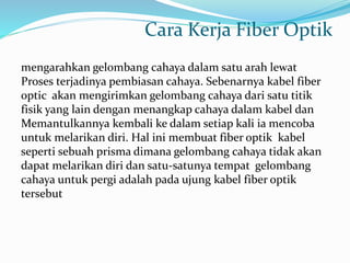 Cara Kerja Fiber Optik
mengarahkan gelombang cahaya dalam satu arah lewat
Proses terjadinya pembiasan cahaya. Sebenarnya kabel fiber
optic akan mengirimkan gelombang cahaya dari satu titik
fisik yang lain dengan menangkap cahaya dalam kabel dan
Memantulkannya kembali ke dalam setiap kali ia mencoba
untuk melarikan diri. Hal ini membuat fiber optik kabel
seperti sebuah prisma dimana gelombang cahaya tidak akan
dapat melarikan diri dan satu-satunya tempat gelombang
cahaya untuk pergi adalah pada ujung kabel fiber optik
tersebut
 