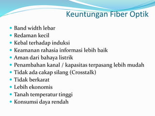 Keuntungan Fiber Optik
 Band width lebar
 Redaman kecil
 Kebal terhadap induksi
 Keamanan rahasia informasi lebih baik
 Aman dari bahaya listrik
 Penambahan kanal / kapasitas terpasang lebih mudah
 Tidak ada cakap silang (Crosstalk)
 Tidak berkarat
 Lebih ekonomis
 Tanah temperatur tinggi
 Konsumsi daya rendah
 