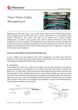 WHITE PAPER
Fiberstore (FS.COM) | Fiber Patch Cable Management
Deploying more fiber optic cable is just the first step to meet the high-bandwidth requirements,
strong management over the fiber optic cable is a basic requirement for a successful fiber optic
network infrastructure. Fiber patch cable might be the weakest link in optical network
infrastructures. To deliver and guarantee and optimal network performance, patch cable
management is critical. In addition, well management of fiber patch cable can lower operation cost
& time and increases the reliability and flexibility of network operation and maintenance. This post
will offer the critical elements that should be noted during patch cable management, as well as tips
for fiber patch cable management.
Elements That Affects Patch Cable Management
To get a flexible and well organized patch cable management, the factors that affect the
performance of the fiber optic patch cable should be introduced first. Here are four key elements
that should be considered during patch cable management.
 Bend Radius
Unlike copper, fiber optic made of glass is much fragile and need more protection and attention
during the operation and management. Thus, the fiber’s bend radius will impact its reliability and
performance. If a fiber cable is bent excessively, the optical signal within the cable may refract and
escape through the fiber cladding which will cause a loss of signal strength and is known as bend
loss. What’s more, bending, especially during the installation and pulling of fiber optic patch cable
might also cause micro cracks and damage the fiber permanently. Generally, there are two basic
types of bends in fiber, which are microbends and macrobends as shown in the following picture.
The macrobends are larger than microbends.
Fiber Patch Cable
Management
 