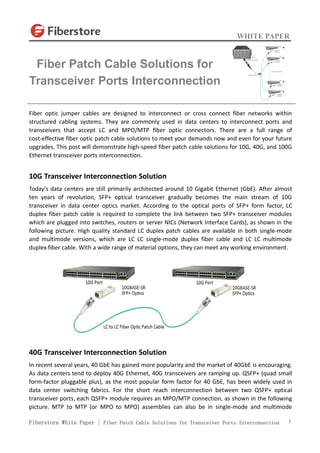 WHITE PAPER
Fiberstore White Paper | Fiber Patch Cable Solutions for Transceiver Ports Interconnection 1
Fiber optic jumper cables are designed to interconnect or cross connect fiber networks within
structured cabling systems. They are commonly used in data centers to interconnect ports and
transceivers that accept LC and MPO/MTP fiber optic connectors. There are a full range of
cost-effective fiber optic patch cable solutions to meet your demands now and even for your future
upgrades. This post will demonstrate high-speed fiber patch cable solutions for 10G, 40G, and 100G
Ethernet transceiver ports interconnection.
10G Transceiver Interconnection Solution
Today's data centers are still primarily architected around 10 Gigabit Ethernet (GbE). After almost
ten years of revolution, SFP+ optical transceiver gradually becomes the main stream of 10G
transceiver in data center optics market. According to the optical ports of SFP+ form factor, LC
duplex fiber patch cable is required to complete the link between two SFP+ transceiver modules
which are plugged into switches, routers or server NICs (Network Interface Cards), as shown in the
following picture. High quality standard LC duplex patch cables are available in both single-mode
and multimode versions, which are LC LC single-mode duplex fiber cable and LC LC multimode
duplex fiber cable. With a wide range of material options, they can meet any working environment.
40G Transceiver Interconnection Solution
In recent several years, 40 GbE has gained more popularity and the market of 40GbE is encouraging.
As data centers tend to deploy 40G Ethernet, 40G transceivers are ramping up. QSFP+ (quad small
form-factor pluggable plus), as the most popular form factor for 40 GbE, has been widely used in
data center switching fabrics. For the short reach interconnection between two QSFP+ optical
transceiver ports, each QSFP+ module requires an MPO/MTP connection, as shown in the following
picture. MTP to MTP (or MPO to MPO) assemblies can also be in single-mode and multimode
Fiber Patch Cable Solutions for
Transceiver Ports Interconnection
 