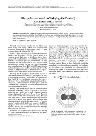 ISSN 1063 7850, Technical Physics Letters, 2011, Vol. 37, No. 7, pp. 627–630. © Pleiades Publishing, Ltd., 2011.
Original Russian Text © A.M. Kurbatov, R.A. Kurbatov, 2011, published in Pis’ma v Zhurnal Tekhnicheskoі Fiziki, 2011, Vol. 37, No. 13, pp. 70–77.
627
Optical components transfer to the fiber base
begun many years ago [1]. Here we’ll consider fiber
polarizers on the base of lightguides Panda [1] with
refractive index (RI) W profile [2].
Earlier [3] we reported about 500 m W lightguide
Panda with dichroism. IN the present work it is
reported about dichroism in developed by us light
guides with lengths 200 m, 1 m and 50 mm, and most
probable dichroism physical mechanisms of this
dichroism are also described with brief description of
its calculation ways for the first two cases. Lightguides
were manufactured from 2003 to 2007 according to
technical requirement and technology developed by
authors of the present work in different Russia organi
zations having optical fiber manufacturing base.
On Fig. 1a W lightguide Panda cross section is
shown with germanosilicate core 1 having RI = n1, flu
orine reflective cladding 2 having RI = n2, quartz clad
ding 3 with RI = n3, and circle stress applying rods 4,
which are boron doped and induce the linear bire
fringence. Additional layer 5 takes place only in
third (50 mm) lightguide. In Table parameters of all
three lightguides are listed.
On Fig. 2a x and y modes spectral losses in 200 m
lightguide are shown. On Fig. 2b, related to 1 m light
guide, curves 1 and 2 are x and y modes losses in
straight lightguide and curves 3 and 4 are those in
coiled one with 60 mm diameter (3 turns). In each
case light with õ and ó polarization is by turn was
launched by white light source. Unfortunately ous
measurements were limited by wavelength ~1.7 μm, so
we don’t see the whole dichroism windows. In 200 m
lightguide this window is right hand to operation
region (1.55 μm), but at lower winding radius it will go
leftward at the spectrum.
Consider 200 m lightguide in more details. Having
in [3] excellent agreement with experiment our bend
ing losses models here gave us too slow growth of x
and y modes spectral losses comparing with Fig. 2a.
So we considered one more loss mechanism:
microbends. We generalized microbend loss model in
convenient straight lightguides [4] to the case of bent
lightguide with any RI profile and PML layer [5].
Bent lightguide RI profile is related to straight one
profile n0(x, y) as n2(x, y) = (x, y)(1 + x/R) [5] (R is
bending radius). Light in bent lightguide could be
described in the form of supermodes [6] having fields
ψj. One of them, ψj0 (detailed), has a form similar to
fundamental mode of straight convenient two layer
lightguide and it’s microbending loss coefficient has
the form:
(1)
n0
2
2γ k
2
Cj
2
Φ Δβj( )/ Reβj0Reβj( ).
j
∑=
Fiber polarizer based on W lightguide Panda1¶
A. M. Kurbatov and R. A. Kurbatov
Department of Center for terrestrial space infrastructure objects exploiting,
Kuznetsov Research Institute for Applied Mechanics, Moscow, 111123 Russia
e mail: akurbatov54@mail.ru
Received January 11, 2011
Abstract—Three kinds of fiber W polarizer Panda are described: with lengths 200 m, 1 m and 50 mm. In the
first two cases dichroism is higher than 30 dB, in the third case it is higher than 15 dB. The feature of 50 mm
polarizer is the scattering layer in quartz cladding. In each case a most probable physical dichroism mecha
nisms are described.
DOI: 10.1134/S106378501107011X
Fig. 1. W lightguide Panda cross section. 1 is the core, 2 is
fluorine cladding, 3 is quartz cladding, 4 is stress rods, 5 is
additional scattering layer (absent in 200 m and 1 m light
guides).1The article was translated by the authors.
 