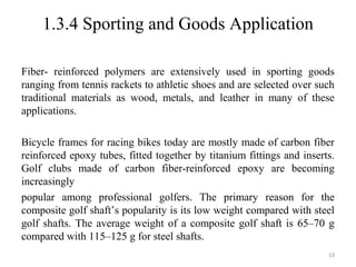 1.3.4 Sporting and Goods Application
Fiber- reinforced polymers are extensively used in sporting goods
ranging from tennis rackets to athletic shoes and are selected over such
traditional materials as wood, metals, and leather in many of these
applications.
Bicycle frames for racing bikes today are mostly made of carbon fiber
reinforced epoxy tubes, fitted together by titanium fittings and inserts.
Golf clubs made of carbon fiber-reinforced epoxy are becoming
increasingly
popular among professional golfers. The primary reason for the
composite golf shaft’s popularity is its low weight compared with steel
golf shafts. The average weight of a composite golf shaft is 65–70 g
compared with 115–125 g for steel shafts.
19
 