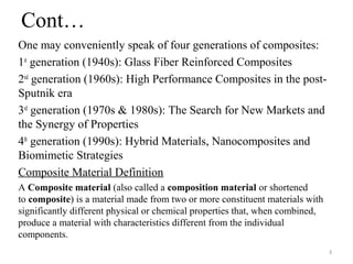 Cont…
One may conveniently speak of four generations of composites:
1st
generation (1940s): Glass Fiber Reinforced Composites
2nd
generation (1960s): High Performance Composites in the post-
Sputnik era
3rd
generation (1970s & 1980s): The Search for New Markets and
the Synergy of Properties
4th
generation (1990s): Hybrid Materials, Nanocomposites and
Biomimetic Strategies
Composite Material Definition
A Composite material (also called a composition material or shortened
to composite) is a material made from two or more constituent materials with
significantly different physical or chemical properties that, when combined,
produce a material with characteristics different from the individual
components.
3
 
