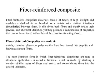Fiber-reinforced composite
Fiber-reinforced composite materials consist of fibers of high strength and
modulus embedded in or bonded to a matrix with distinct interfaces
(boundaries) between them. In this form, both fibers and matrix retain their
physical and chemical identities, yet they produce a combination of properties
that cannot be achieved with either of the constituents acting alone.
Fiber-reinforced Composites are made of:
metals, ceramics, glasses, or polymers that have been turned into graphite and
known as carbon fibers.
The most common form in which fiber-reinforced composites are used in
structural applications is called a laminate. which is made by stacking a
number of thin layers of fibers and matrix and consolidating them into the
desired thickness.
6
 