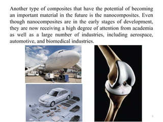Another type of composites that have the potential of becoming
an important material in the future is the nanocomposites. Even
though nanocomposites are in the early stages of development,
they are now receiving a high degree of attention from academia
as well as a large number of industries, including aerospace,
automotive, and biomedical industries.
7
 
