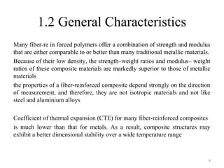 1.2 General Characteristics
Many fiber-re in forced polymers offer a combination of strength and modulus
that are either comparable to or better than many traditional metallic materials.
Because of their low density, the strength–weight ratios and modulus– weight
ratios of these composite materials are markedly superior to those of metallic
materials
the properties of a fiber-reinforced composite depend strongly on the direction
of measurement, and therefore, they are not isotropic materials and not like
steel and aluminium alloys
Coefficient of thermal expansion (CTE) for many fiber-reinforced composites
is much lower than that for metals. As a result, composite structures may
exhibit a better dimensional stability over a wide temperature range
8
 