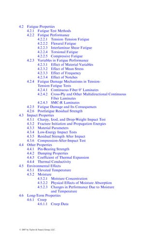4.2 Fatigue Properties
4.2.1 Fatigue Test Methods
4.2.2 Fatigue Performance
4.2.2.1 Tension–Tension Fatigue
4.2.2.2 Flexural Fatigue
4.2.2.3 Interlaminar Shear Fatigue
4.2.2.4 Torsional Fatigue
4.2.2.5 Compressive Fatigue
4.2.3 Variables in Fatigue Performance
4.2.3.1 Effect of Material Variables
4.2.3.2 Effect of Mean Stress
4.2.3.3 Effect of Frequency
4.2.3.4 Effect of Notches
4.2.4 Fatigue Damage Mechanisms in Tension–
Tension Fatigue Tests
4.2.4.1 Continuous Fiber 08 Laminates
4.2.4.2 Cross-Ply and Other Multidirectional Continuous
Fiber Laminates
4.2.4.3 SMC-R Laminates
4.2.5 Fatigue Damage and Its Consequences
4.2.6 Postfatigue Residual Strength
4.3 Impact Properties
4.3.1 Charpy, Izod, and Drop-Weight Impact Test
4.3.2 Fracture Initiation and Propagation Energies
4.3.3 Material Parameters
4.3.4 Low-Energy Impact Tests
4.3.5 Residual Strength After Impact
4.3.6 Compression-After-Impact Test
4.4 Other Properties
4.4.1 Pin-Bearing Strength
4.4.2 Damping Properties
4.4.3 Coefficient of Thermal Expansion
4.4.4 Thermal Conductivity
4.5 Environmental Effects
4.5.1 Elevated Temperature
4.5.2 Moisture
4.5.2.1 Moisture Concentration
4.5.2.2 Physical Effects of Moisture Absorption
4.5.2.3 Changes in Performance Due to Moisture
and Temperature
4.6 Long-Term Properties
4.6.1 Creep
4.6.1.1 Creep Data
ß 2007 by Taylor & Francis Group, LLC.
 