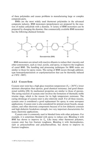 of these polyimides and causes problems in manufacturing large or complex
composite parts.
BMIs are the most widely used thermoset polyimides in the advanced
composite industry. BMI monomers (prepolymers) are prepared by the reac-
tion of maleic anhydride with a diamine. A variety of BMI monomers can be
prepared by changing the diamine. One commercially available BMI monomer
has the following chemical formula:
N C N
H
H
Bismaleimide (BMI)
C
C
C
C
O
O
C
C
C
C
O
O
BMI monomers are mixed with reactive diluents to reduce their viscosity and
other comonomers, such as vinyl, acrylic, and epoxy, to improve the toughness
of cured BMI. The handling and processing techniques for BMI resins are
similar to those for epoxy resins. The curing of BMI occurs through addition-
type homopolymerization or copolymerization that can be thermally induced
at 1708C–1908C.
2.3.5 CYANATE ESTER
Cyanate ester resin has a high glass transition temperature (Tg ¼ 2658C), lower
moisture absorption than epoxies, good chemical resistance, and good dimen-
sional stability [20]. Its mechanical properties are similar to those of epoxies.
The curing reaction of cyanate ester involves the formation of thermally stable
triazine rings, which is the reason for its high temperature resistance. The
curing shrinkage of cyanate ester is also relatively small. For all these reasons,
cyanate ester is considered a good replacement for epoxy in some aerospace
applications. Cyanate ester is also considered for printed circuit boards, encap-
sulants, and other electronic components because of its low dielectric constant
and high dielectric breakdown strength, two very important characteristics for
many electronic applications.
Cyanate ester is commonly used in blended form with other polymers. For
example, it is sometimes blended with epoxy to reduce cost. Blending it with
BMI has shown to improve its Tg. Like many other thermoset polymers,
cyanate ester has low fracture toughness. Blending it with thermoplastics,
such as polyarylsulfone and polyethersulfone, has shown to improve its
fracture toughness.
ß 2007 by Taylor  Francis Group, LLC.
 