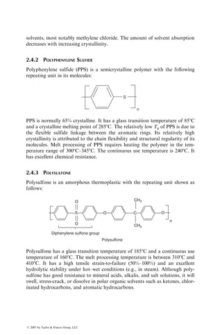 solvents, most notably methylene chloride. The amount of solvent absorption
decreases with increasing crystallinity.
2.4.2 POLYPHENYLENE SULFIDE
Polyphenylene sulfide (PPS) is a semicrystalline polymer with the following
repeating unit in its molecules:
S
n
PPS is normally 65% crystalline. It has a glass transition temperature of 858C
and a crystalline melting point of 2858C. The relatively low Tg of PPS is due to
the flexible sulfide linkage between the aromatic rings. Its relatively high
crystallinity is attributed to the chain flexibility and structural regularity of its
molecules. Melt processing of PPS requires heating the polymer in the tem-
perature range of 3008C–3458C. The continuous use temperature is 2408C. It
has excellent chemical resistance.
2.4.3 POLYSULFONE
Polysulfone is an amorphous thermoplastic with the repeating unit shown as
follows:
O
O
O
Diphenylene sulfone group
Polysulfone
O C
CH3
CH3
n
S
Polysulfone has a glass transition temperature of 1858C and a continuous use
temperature of 1608C. The melt processing temperature is between 3108C and
4108C. It has a high tensile strain-to-failure (50%–100%) and an excellent
hydrolytic stability under hot–wet conditions (e.g., in steam). Although poly-
sulfone has good resistance to mineral acids, alkalis, and salt solutions, it will
swell, stress-crack, or dissolve in polar organic solvents such as ketones, chlor-
inated hydrocarbons, and aromatic hydrocarbons.
ß 2007 by Taylor  Francis Group, LLC.
 