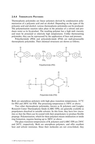 2.4.4 THERMOPLASTIC POLYIMIDES
Thermoplastic polyimides are linear polymers derived by condensation poly-
merization of a polyamic acid and an alcohol. Depending on the types of the
polyamic acid and alcohol, various thermoplastic polyimides can be produced.
The polymerization reaction takes place in the presence of a solvent and pro-
duces water as its by-product. The resulting polymer has a high melt viscosity
and must be processed at relatively high temperatures. Unlike thermosetting
polyimides, they can be reprocessed by the application of heat and pressure.
Polyetherimide (PEI) and polyamide-imide (PAI) are melt-processable
thermoplastic polyimides. Their chemical structures are shown as follows.
O
O O
O
CH3
O O
N
C
C
C
C
CH3
C
N
n
Polyetherimide (PEI)
R C
C
C n
N
O
O
H
N
O
Polyamide-imide (PAI)
Both are amorphous polymers with high glass transition temperatures, 2178C
for PEI and 2808C for PAI. The processing temperature is 3508C or above.
Two other thermoplastic polyimides, known as K polymers and Langley
Research Center Thermoplastic Imide (LARC-TPI), are generally available as
prepolymers dissolved in suitable solvents. In this form, they have low viscos-
ities so that the fibers can be coated with their prepolymers to produce flexible
prepregs. Polymerization, which for these polymers means imidization or imide
ring formation, requires heating up to 3008C or above.
The glass transition temperatures of K polymers and LARC-TPI are 2508C
and 2658C, respectively. Both are amorphous polymers, and offer excellent
heat and solvent resistance. Since their molecules are not cross-linked, they
ß 2007 by Taylor  Francis Group, LLC.
 