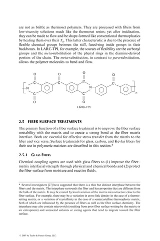 are not as brittle as thermoset polymers. They are processed with fibers from
low-viscosity solutions much like the thermoset resins; yet after imidization,
they can be made to flow and be shape-formed like conventional thermoplastics
by heating them over their Tg. This latter characteristic is due to the presence of
flexible chemical groups between the stiff, fused-ring imide groups in their
backbones. In LARC-TPI, for example, the sources of flexibility are the carbonyl
groups and the meta-substitution of the phenyl rings in the diamine-derived
portion of the chain. The meta-substitution, in contrast to para-substitution,
allows the polymer molecules to bend and flow.
O
O
LARC-TPI
C
O
C
O
C
C
O
O
C
n
C
N N
2.5 FIBER SURFACE TREATMENTS
The primary function of a fiber surface treatment is to improve the fiber surface
wettability with the matrix and to create a strong bond at the fiber–matrix
interface. Both are essential for effective stress transfer from the matrix to the
fiber and vice versa. Surface treatments for glass, carbon, and Kevlar fibers for
their use in polymeric matrices are described in this section.*
2.5.1 GLASS FIBERS
Chemical coupling agents are used with glass fibers to (1) improve the fiber–
matrix interfacial strength through physical and chemical bonds and (2) protect
the fiber surface from moisture and reactive fluids.
* Several investigators [27] have suggested that there is a thin but distinct interphase between the
fibers and the matrix. The interphase surrounds the fiber and has properties that are different from
the bulk of the matrix. It may be created by local variation of the matrix microstructure close to the
fiber surface. For example, there may be a variation in cross-link density in the case of a thermo-
setting matrix, or a variation of crystallinity in the case of a semicrystalline thermoplastic matrix,
both of which are influenced by the presence of fibers as well as the fiber surface chemistry. The
interphase may also contain microvoids (resulting from poor fiber surface wetting by the matrix or
air entrapment) and unreacted solvents or curing agents that tend to migrate toward the fiber
surface.
ß 2007 by Taylor  Francis Group, LLC.
 
