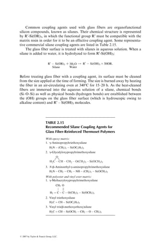 Common coupling agents used with glass fibers are organofunctional
silicon compounds, known as silanes. Their chemical structure is represented
by R0
-Si(OR)3, in which the functional group R0
must be compatible with the
matrix resin in order for it to be an effective coupling agent. Some representa-
tive commercial silane coupling agents are listed in Table 2.15.
The glass fiber surface is treated with silanes in aqueous solution. When a
silane is added to water, it is hydrolyzed to form R0
-Si(OH)3:
R0
 Si(OR)3
Silane
þ 3H2O
Water
! R0
 Si(OH)3 þ 3HOR:
Before treating glass fiber with a coupling agent, its surface must be cleaned
from the size applied at the time of forming. The size is burned away by heating
the fiber in an air-circulating oven at 3408C for 15–20 h. As the heat-cleaned
fibers are immersed into the aqueous solution of a silane, chemical bonds
(Si–O–Si) as well as physical bonds (hydrogen bonds) are established between
the (OH) groups on the glass fiber surface (which is hydroscopic owing to
alkaline content) and R0
– Si(OH)3 molecules.
TABLE 2.15
Recommended Silane Coupling Agents for
Glass Fiber-Reinforced Thermoset Polymers
With epoxy matrix:
1. g-Aminopropyltriethoxysilane
H2N  (CH2)3  Si(OC2H5)3
2. g-Glycidyloxypropyltrimethoxysilane
H2C – CH – CH2 – O(CH2)3 – Si(OCH3)3
O
3. N-b-Aminoethyl-g-aminopropyltrimethoxysilane
H2N  CH2  CH2  NH  (CH2)3  Si(OCH3)3
With polyester and vinyl ester matrix:
1. g-Methacryloxypropyltrimethoxysilane
CH3 O
j k
H2 ¼ C  C  O(CH2)3  Si(OCH3)3
2. Vinyl triethoxysilane
H2C ¼ CH  Si(OC2H5)3
3. Vinyl tris(b-methoxyethoxy)silane
H2C ¼ CH  Si(OCH2  CH2  O  CH3)3
ß 2007 by Taylor  Francis Group, LLC.
 