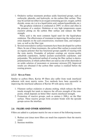 1. Oxidative surface treatments produce acidic functional groups, such as
carboxylic, phenolic, and hydroxylic, on the carbon fiber surface. They
may be carried out either in an oxygen-containing gas (air, oxygen, carbon
dioxide, ozone, etc.) or in a liquid (nitric acid, sodium hypochloride, etc.).
The gas-phase oxidation is conducted at 2508C or above and often in
the presence of a catalyst. Oxidation at very high temperatures causes
excessive pitting on the carbon fiber surface and reduces the fiber
strength.
Nitric acid is the most common liquid used for the liquid-phase
oxidation. The effectiveness of treatment in improving the surface prop-
erties depends on the acid concentration, treatment time, and tempera-
ture, as well as the fiber type.
2. Several nonoxidative surface treatments have been developed for carbon
fibers. In one of these treatments, the carbon fiber surface is coated with
an organic polymer that has functional groups capable of reacting with
the resin matrix. Examples of polymer coatings are styrene–maleic
anhydride copolymers, methyl acrylate–acrylonitrile copolymer, and
polyamides. The preferred method of coating the fiber surface is electro-
polymerization, in which carbon fibers are used as one of the electrodes in
an acidic solution of monomers or monomer mixtures [22]. Improved
results are obtained if the carbon fiber surface is oxidized before the
coating process.
2.5.3 KEVLAR FIBERS
Similar to carbon fibers, Kevlar 49 fibers also suffer from weak interfacial
adhesion with most matrix resins. Two methods have been successful in
improving the interfacial adhesion of Kevlar 49 with epoxy resin [7]:
1. Filament surface oxidation or plasma etching, which reduces the fiber
tensile strength but tends to improve the off-axis strength of the com-
posite, which depends on better fiber–matrix interfacial strength.
2. Formation of reactive groups, such as amines (NH2), on the fiber
surface. These reactive groups form covalent bonds with the epoxide
groups across the interface.
2.6 FILLERS AND OTHER ADDITIVES
Fillers are added to a polymer matrix for one or more of the following reasons:
1. Reduce cost (since most fillers are much less expensive than the matrix
resin)
2. Increase modulus
ß 2007 by Taylor  Francis Group, LLC.
 